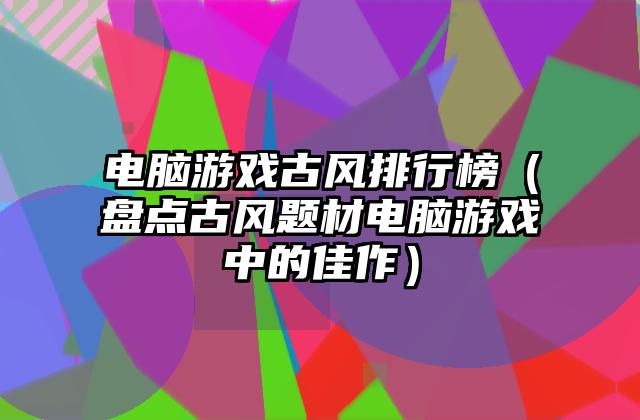 电脑游戏古风排行榜（盘点古风题材电脑游戏中的佳作）