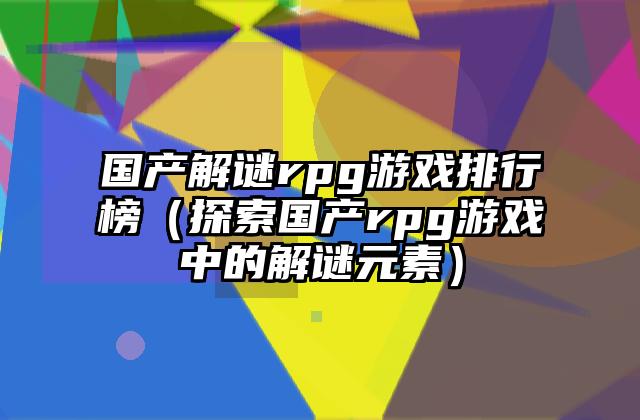 国产解谜rpg游戏排行榜（探索国产rpg游戏中的解谜元素）