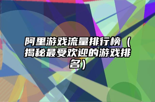 阿里游戏流量排行榜（揭秘最受欢迎的游戏排名）