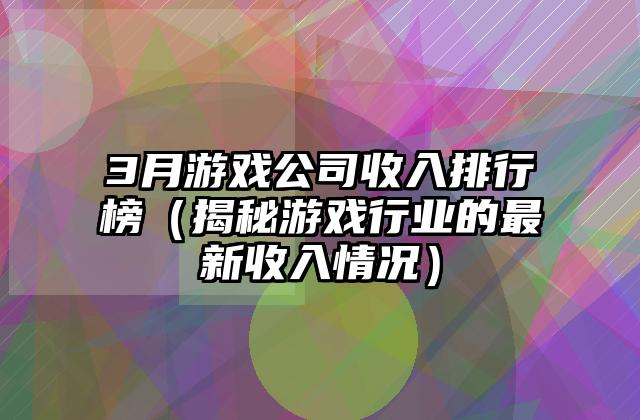 3月游戏公司收入排行榜（揭秘游戏行业的最新收入情况）