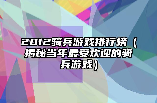 2012骑兵游戏排行榜（揭秘当年最受欢迎的骑兵游戏）