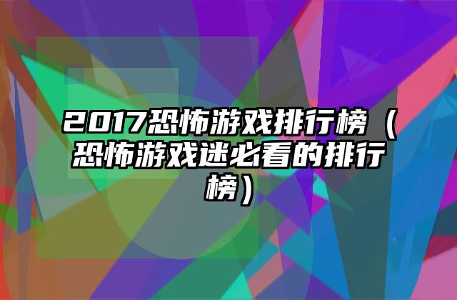 2017恐怖游戏排行榜（恐怖游戏迷必看的排行榜）