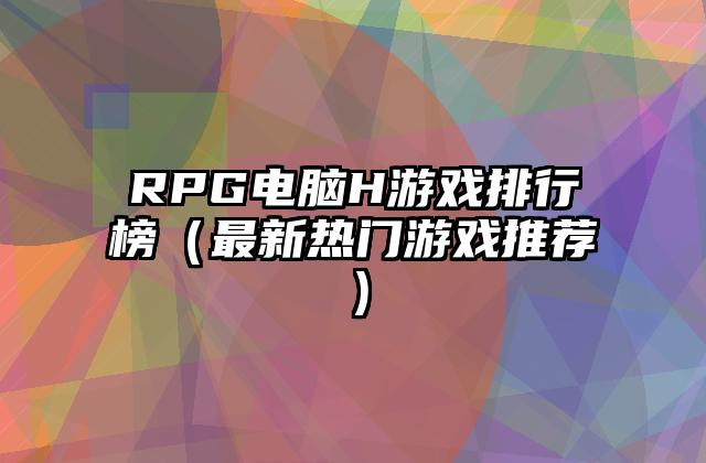 RPG电脑H游戏排行榜（最新热门游戏推荐）