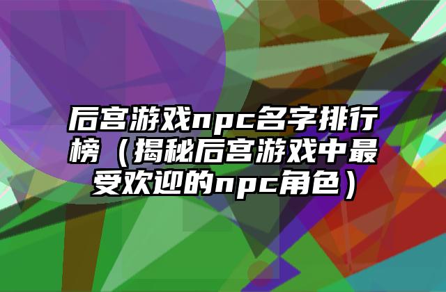 后宫游戏npc名字排行榜（揭秘后宫游戏中最受欢迎的npc角色）
