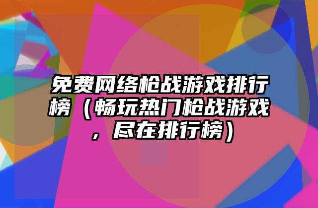 免费网络枪战游戏排行榜（畅玩热门枪战游戏，尽在排行榜）