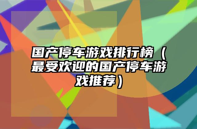国产停车游戏排行榜（最受欢迎的国产停车游戏推荐）