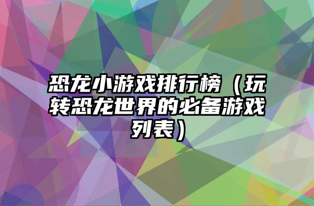 恐龙小游戏排行榜（玩转恐龙世界的必备游戏列表）