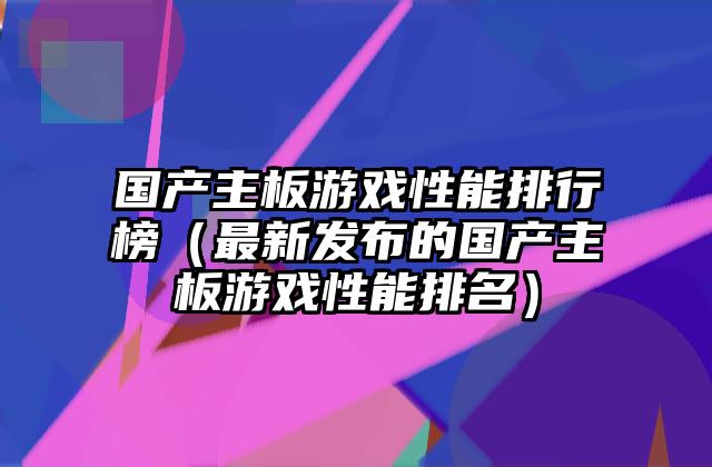 国产主板游戏性能排行榜（最新发布的国产主板游戏性能排名）