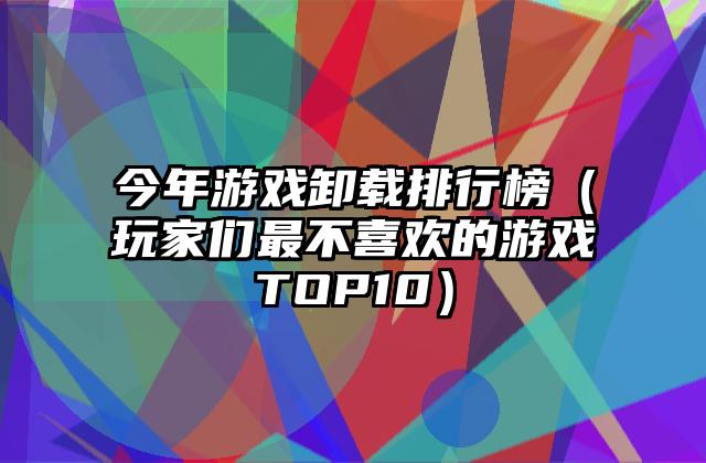 今年游戏卸载排行榜（玩家们最不喜欢的游戏TOP10）