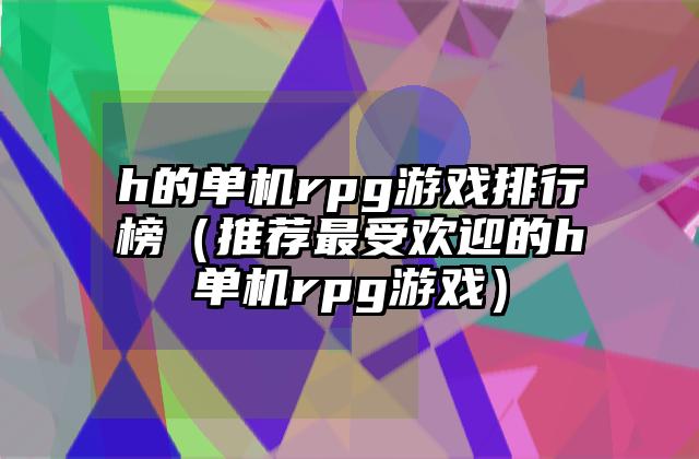 h的单机rpg游戏排行榜（推荐最受欢迎的h单机rpg游戏）