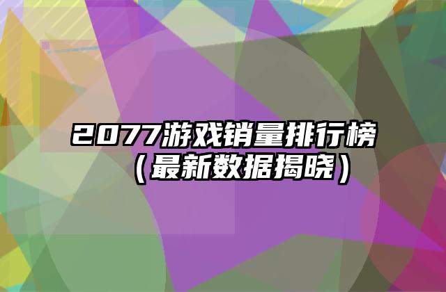 2077游戏销量排行榜（最新数据揭晓）