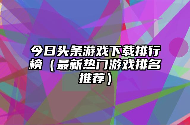 今日头条游戏下载排行榜（最新热门游戏排名推荐）