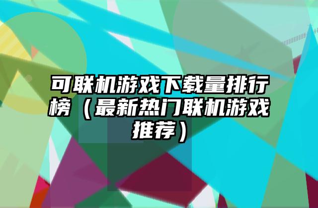 可联机游戏下载量排行榜（最新热门联机游戏推荐）