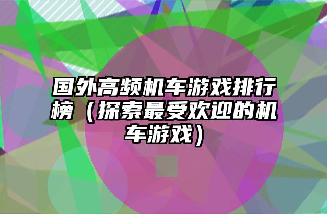 国外高频机车游戏排行榜（探索最受欢迎的机车游戏）