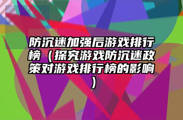 防沉迷加强后游戏排行榜（探究游戏防沉迷政策对游戏排行榜的影响）