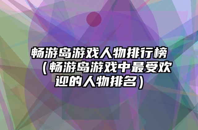 畅游岛游戏人物排行榜（畅游岛游戏中最受欢迎的人物排名）