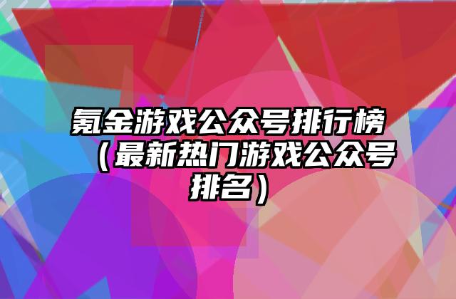 氪金游戏公众号排行榜（最新热门游戏公众号排名）