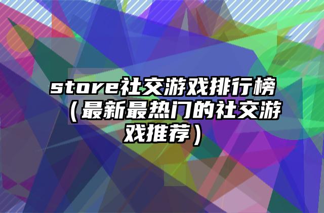 store社交游戏排行榜（最新最热门的社交游戏推荐）