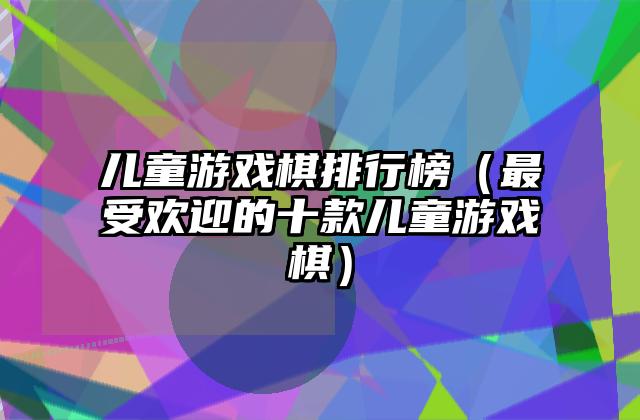 儿童游戏棋排行榜（最受欢迎的十款儿童游戏棋）