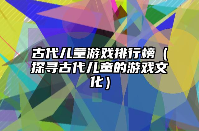 古代儿童游戏排行榜（探寻古代儿童的游戏文化）
