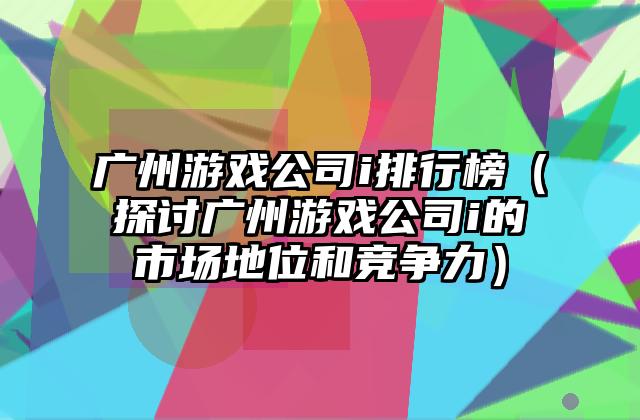 广州游戏公司i排行榜（探讨广州游戏公司i的市场地位和竞争力）
