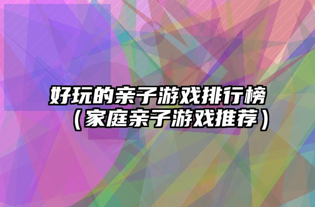 好玩的亲子游戏排行榜（家庭亲子游戏推荐）