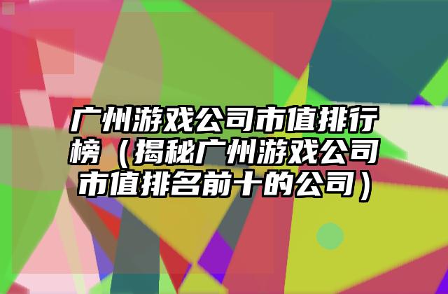 广州游戏公司市值排行榜（揭秘广州游戏公司市值排名前十的公司）