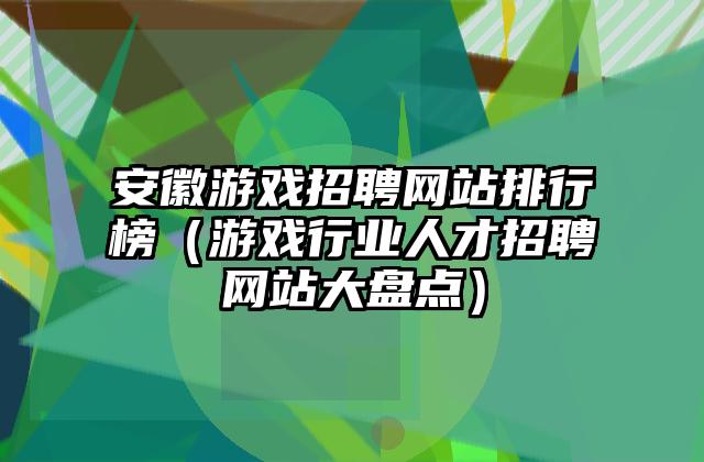安徽游戏招聘网站排行榜（游戏行业人才招聘网站大盘点）