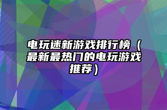电玩迷新游戏排行榜（最新最热门的电玩游戏推荐）