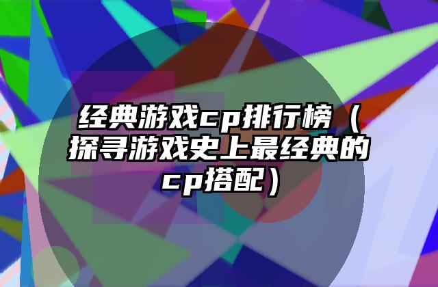 经典游戏cp排行榜（探寻游戏史上最经典的cp搭配）