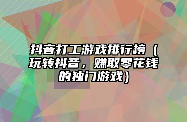 抖音打工游戏排行榜（玩转抖音，赚取零花钱的独门游戏）
