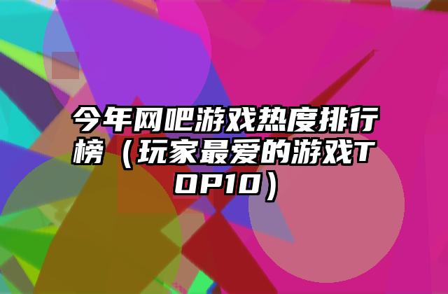 今年网吧游戏热度排行榜（玩家最爱的游戏TOP10）