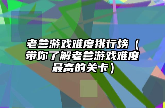 老爹游戏难度排行榜（带你了解老爹游戏难度最高的关卡）