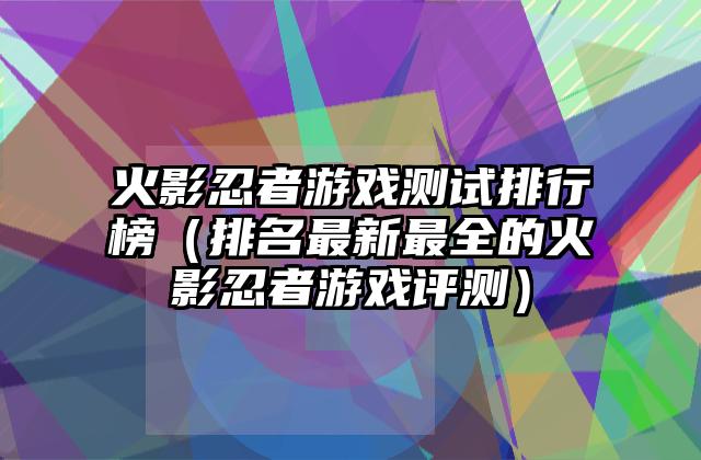 火影忍者游戏测试排行榜（排名最新最全的火影忍者游戏评测）