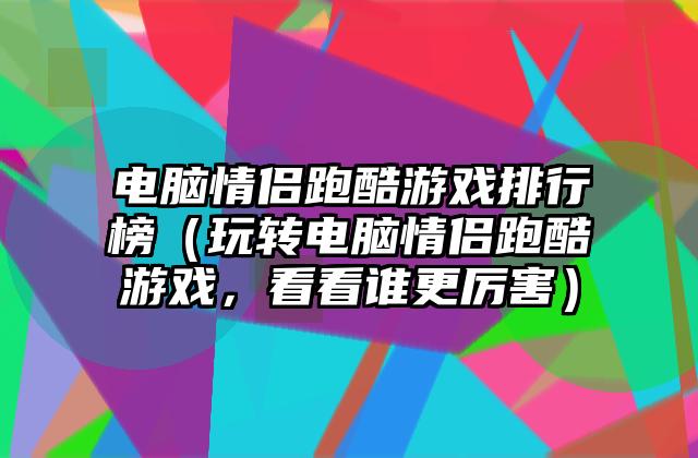 电脑情侣跑酷游戏排行榜（玩转电脑情侣跑酷游戏，看看谁更厉害）