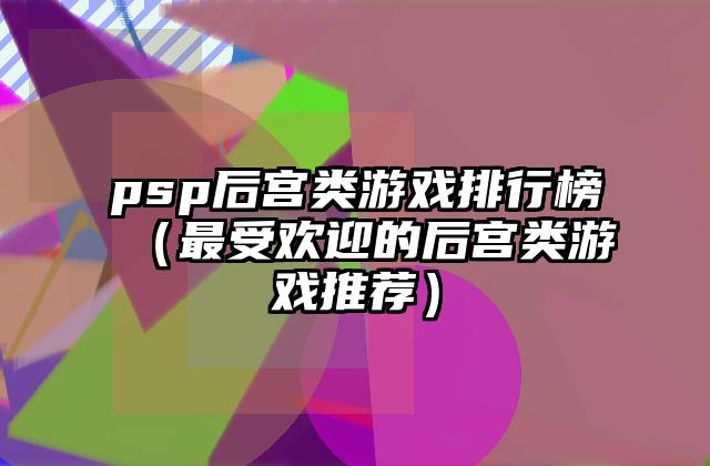 psp后宫类游戏排行榜（最受欢迎的后宫类游戏推荐）