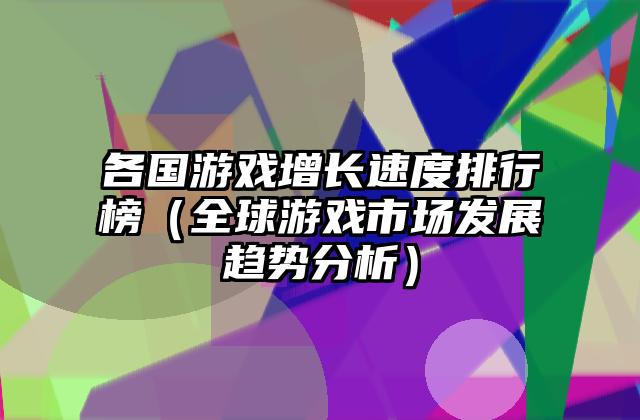 各国游戏增长速度排行榜（全球游戏市场发展趋势分析）