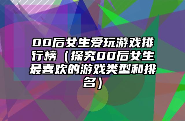 00后女生爱玩游戏排行榜（探究00后女生最喜欢的游戏类型和排名）