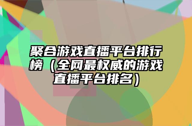 聚合游戏直播平台排行榜（全网最权威的游戏直播平台排名）