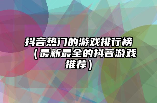 抖音热门的游戏排行榜（最新最全的抖音游戏推荐）