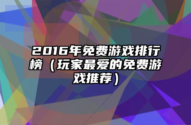 2016年免费游戏排行榜（玩家最爱的免费游戏推荐）