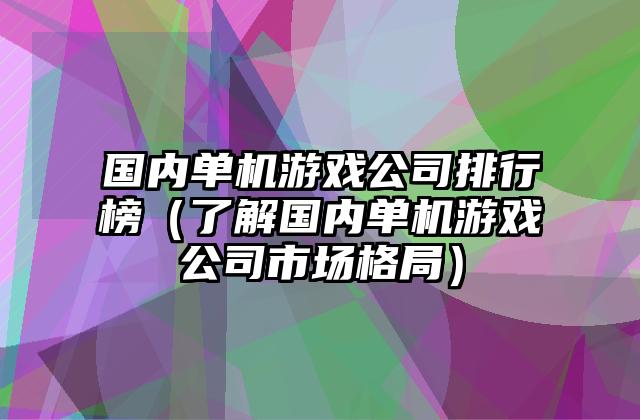 国内单机游戏公司排行榜（了解国内单机游戏公司市场格局）