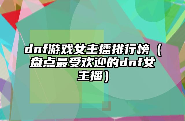 dnf游戏女主播排行榜（盘点最受欢迎的dnf女主播）