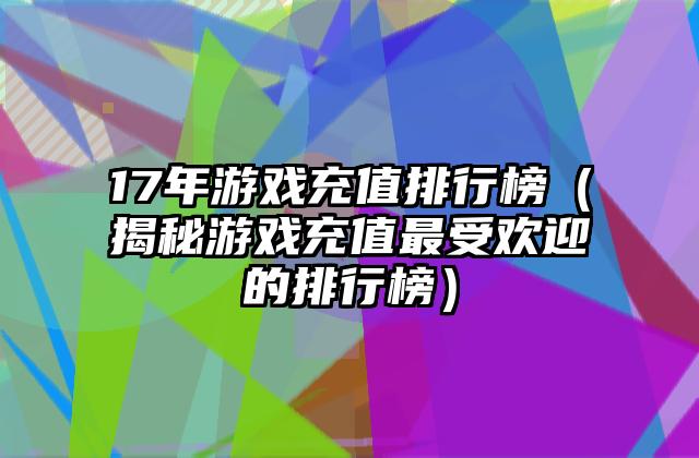 17年游戏充值排行榜（揭秘游戏充值最受欢迎的排行榜）