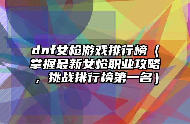 dnf女枪游戏排行榜（掌握最新女枪职业攻略，挑战排行榜第一名）