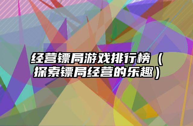 经营镖局游戏排行榜（探索镖局经营的乐趣）