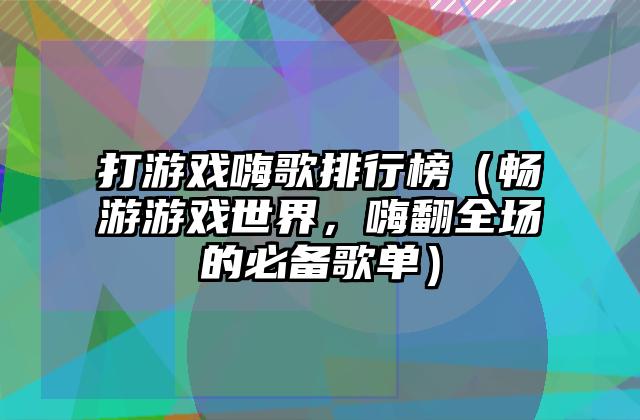 打游戏嗨歌排行榜（畅游游戏世界，嗨翻全场的必备歌单）