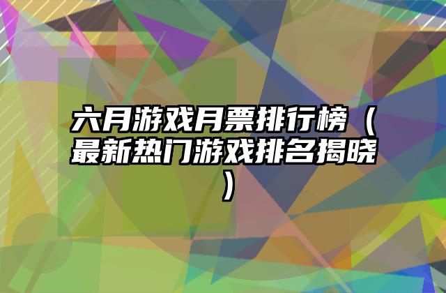 六月游戏月票排行榜（最新热门游戏排名揭晓）