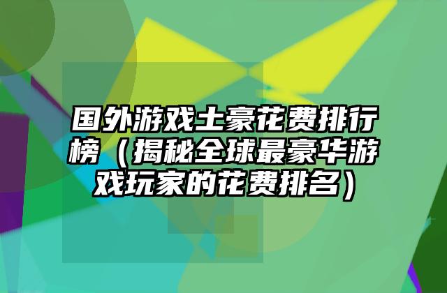 国外游戏土豪花费排行榜（揭秘全球最豪华游戏玩家的花费排名）