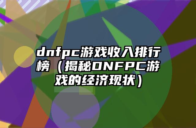 dnfpc游戏收入排行榜（揭秘DNFPC游戏的经济现状）